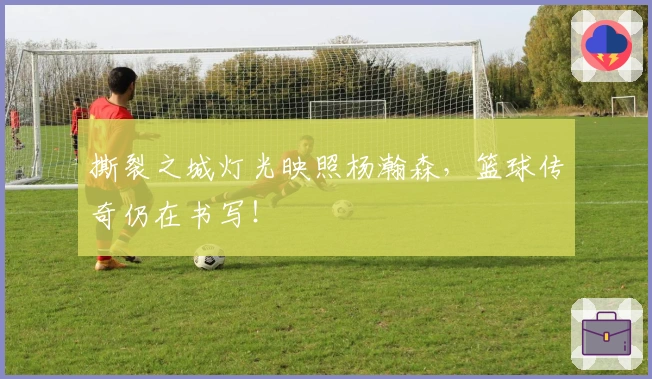 撕裂之城灯光映照杨瀚森，篮球传奇仍在书写！