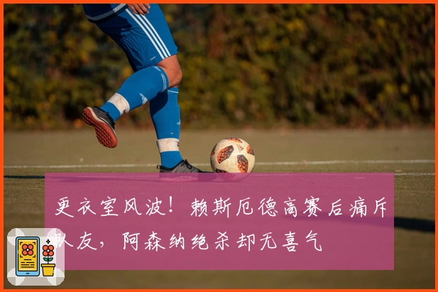 更衣室风波！赖斯厄德高赛后痛斥队友，阿森纳绝杀却无喜气