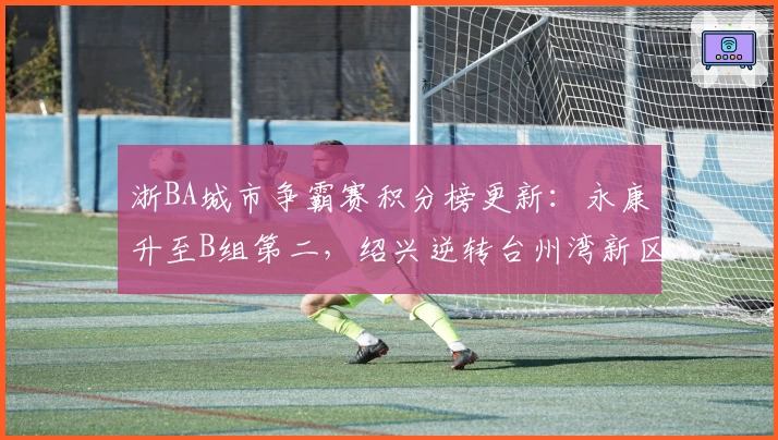 浙BA城市争霸赛积分榜更新：永康升至B组第二，绍兴逆转台州湾新区