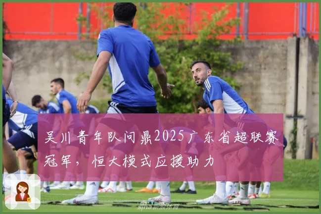 吴川青年队问鼎2025广东省超联赛冠军，恒大模式应援助力