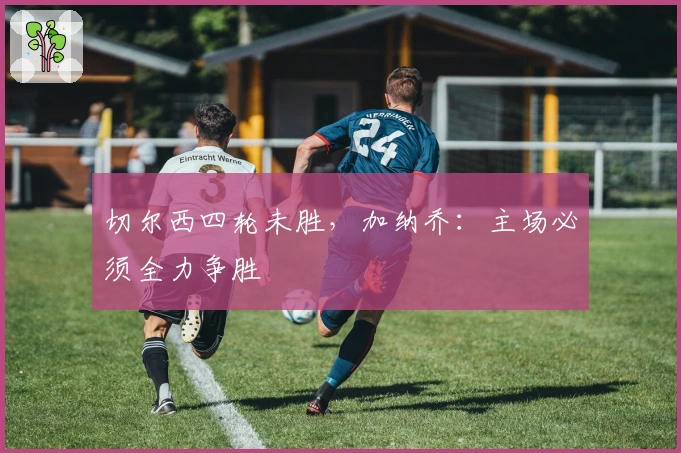 切尔西四轮未胜，加纳乔：主场必须全力争胜