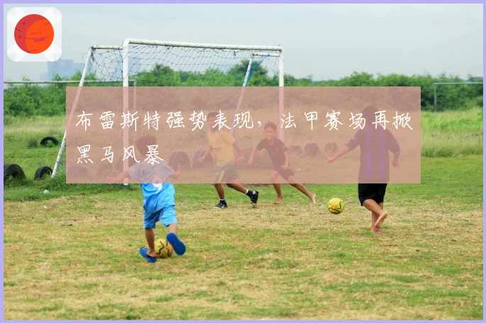 布雷斯特强势表现，法甲赛场再掀黑马风暴