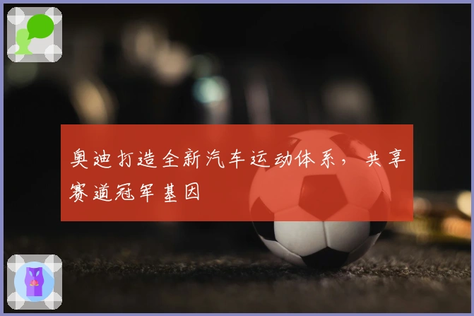 奥迪打造全新汽车运动体系，共享赛道冠军基因