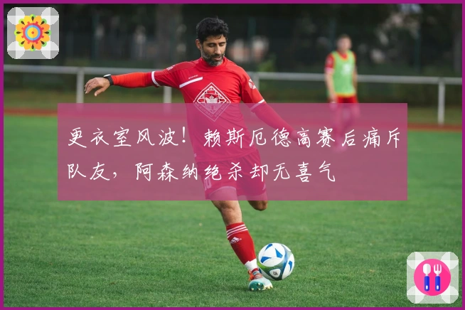 更衣室风波！赖斯厄德高赛后痛斥队友，阿森纳绝杀却无喜气