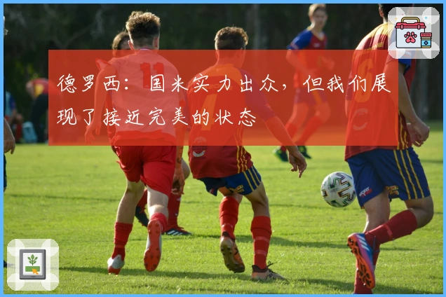 德罗西：国米实力出众，但我们展现了接近完美的状态